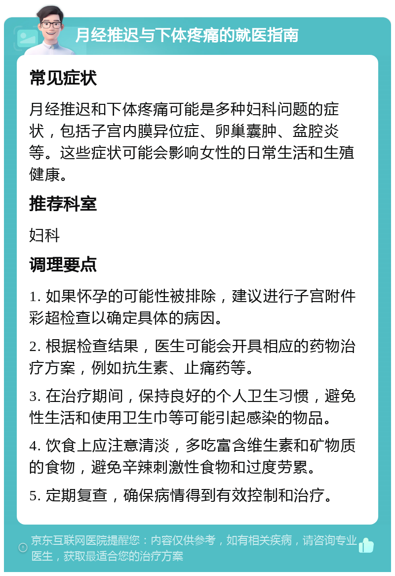 月经推迟与下体疼痛的就医指南 常见症状 月经推迟和下体疼痛可能是多种妇科问题的症状，包括子宫内膜异位症、卵巢囊肿、盆腔炎等。这些症状可能会影响女性的日常生活和生殖健康。 推荐科室 妇科 调理要点 1. 如果怀孕的可能性被排除，建议进行子宫附件彩超检查以确定具体的病因。 2. 根据检查结果，医生可能会开具相应的药物治疗方案，例如抗生素、止痛药等。 3. 在治疗期间，保持良好的个人卫生习惯，避免性生活和使用卫生巾等可能引起感染的物品。 4. 饮食上应注意清淡，多吃富含维生素和矿物质的食物，避免辛辣刺激性食物和过度劳累。 5. 定期复查，确保病情得到有效控制和治疗。