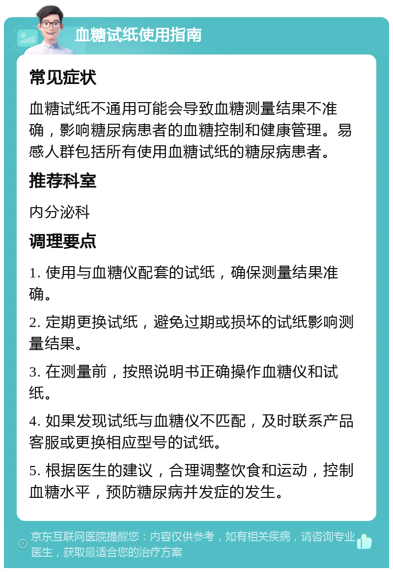 血糖试纸使用指南 常见症状 血糖试纸不通用可能会导致血糖测量结果不准确，影响糖尿病患者的血糖控制和健康管理。易感人群包括所有使用血糖试纸的糖尿病患者。 推荐科室 内分泌科 调理要点 1. 使用与血糖仪配套的试纸，确保测量结果准确。 2. 定期更换试纸，避免过期或损坏的试纸影响测量结果。 3. 在测量前，按照说明书正确操作血糖仪和试纸。 4. 如果发现试纸与血糖仪不匹配，及时联系产品客服或更换相应型号的试纸。 5. 根据医生的建议，合理调整饮食和运动，控制血糖水平，预防糖尿病并发症的发生。