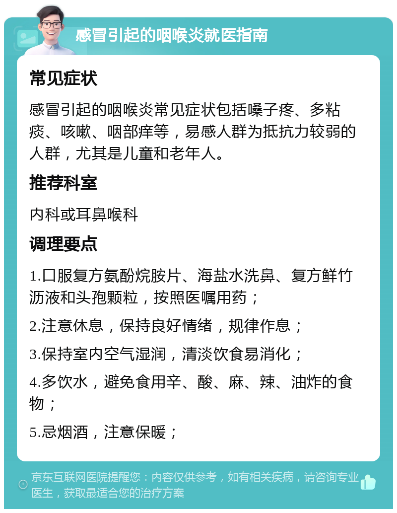 感冒引起的咽喉炎就医指南 常见症状 感冒引起的咽喉炎常见症状包括嗓子疼、多粘痰、咳嗽、咽部痒等，易感人群为抵抗力较弱的人群，尤其是儿童和老年人。 推荐科室 内科或耳鼻喉科 调理要点 1.口服复方氨酚烷胺片、海盐水洗鼻、复方鲜竹沥液和头孢颗粒，按照医嘱用药； 2.注意休息，保持良好情绪，规律作息； 3.保持室内空气湿润，清淡饮食易消化； 4.多饮水，避免食用辛、酸、麻、辣、油炸的食物； 5.忌烟酒，注意保暖；