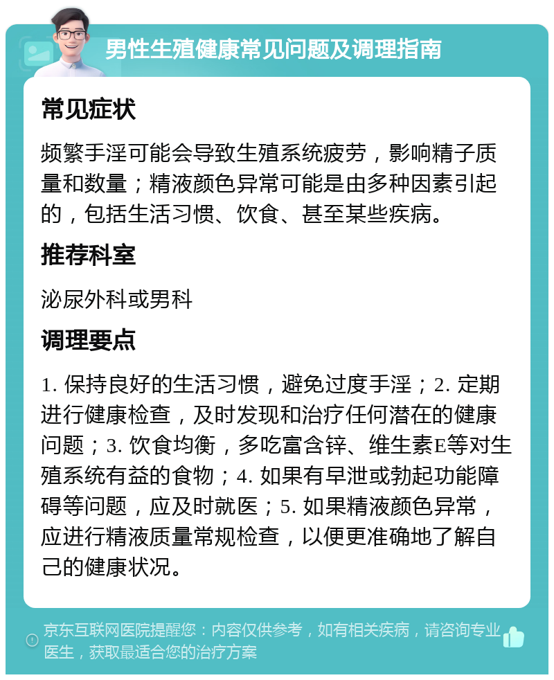 男性生殖健康常见问题及调理指南 常见症状 频繁手淫可能会导致生殖系统疲劳，影响精子质量和数量；精液颜色异常可能是由多种因素引起的，包括生活习惯、饮食、甚至某些疾病。 推荐科室 泌尿外科或男科 调理要点 1. 保持良好的生活习惯，避免过度手淫；2. 定期进行健康检查，及时发现和治疗任何潜在的健康问题；3. 饮食均衡，多吃富含锌、维生素E等对生殖系统有益的食物；4. 如果有早泄或勃起功能障碍等问题，应及时就医；5. 如果精液颜色异常，应进行精液质量常规检查，以便更准确地了解自己的健康状况。