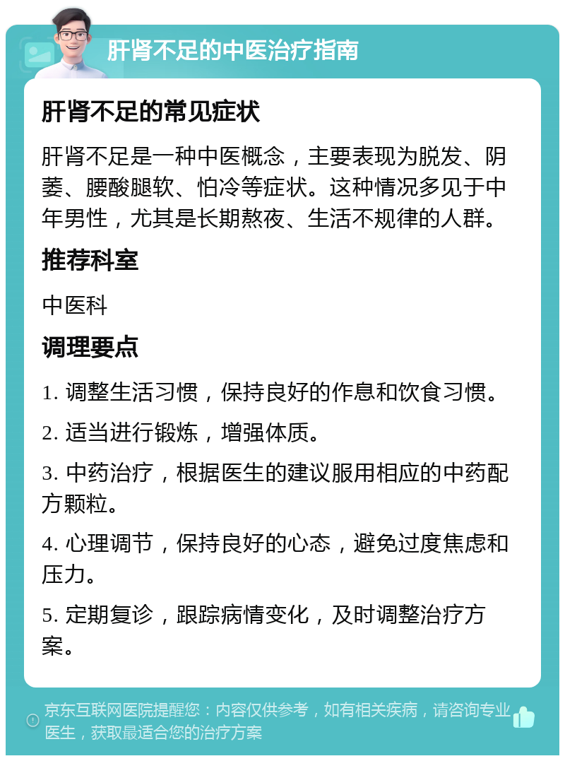 肝肾不足的中医治疗指南 肝肾不足的常见症状 肝肾不足是一种中医概念，主要表现为脱发、阴萎、腰酸腿软、怕冷等症状。这种情况多见于中年男性，尤其是长期熬夜、生活不规律的人群。 推荐科室 中医科 调理要点 1. 调整生活习惯，保持良好的作息和饮食习惯。 2. 适当进行锻炼，增强体质。 3. 中药治疗，根据医生的建议服用相应的中药配方颗粒。 4. 心理调节，保持良好的心态，避免过度焦虑和压力。 5. 定期复诊，跟踪病情变化，及时调整治疗方案。