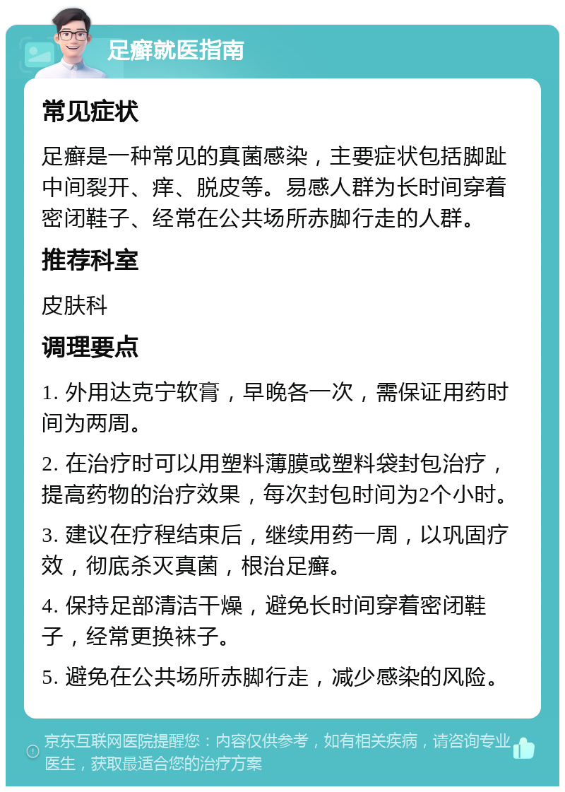 足癣就医指南 常见症状 足癣是一种常见的真菌感染，主要症状包括脚趾中间裂开、痒、脱皮等。易感人群为长时间穿着密闭鞋子、经常在公共场所赤脚行走的人群。 推荐科室 皮肤科 调理要点 1. 外用达克宁软膏，早晚各一次，需保证用药时间为两周。 2. 在治疗时可以用塑料薄膜或塑料袋封包治疗，提高药物的治疗效果，每次封包时间为2个小时。 3. 建议在疗程结束后，继续用药一周，以巩固疗效，彻底杀灭真菌，根治足癣。 4. 保持足部清洁干燥，避免长时间穿着密闭鞋子，经常更换袜子。 5. 避免在公共场所赤脚行走，减少感染的风险。