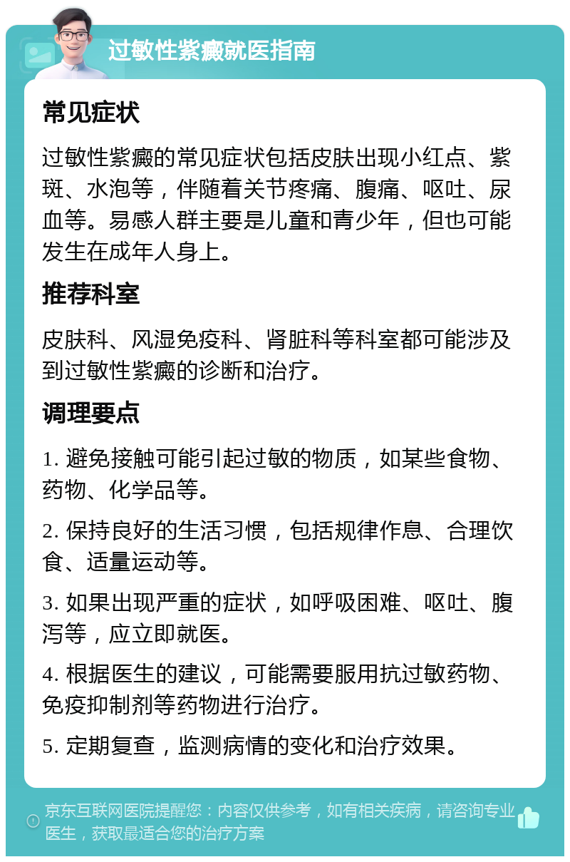 过敏性紫癜就医指南 常见症状 过敏性紫癜的常见症状包括皮肤出现小红点、紫斑、水泡等，伴随着关节疼痛、腹痛、呕吐、尿血等。易感人群主要是儿童和青少年，但也可能发生在成年人身上。 推荐科室 皮肤科、风湿免疫科、肾脏科等科室都可能涉及到过敏性紫癜的诊断和治疗。 调理要点 1. 避免接触可能引起过敏的物质，如某些食物、药物、化学品等。 2. 保持良好的生活习惯，包括规律作息、合理饮食、适量运动等。 3. 如果出现严重的症状，如呼吸困难、呕吐、腹泻等，应立即就医。 4. 根据医生的建议，可能需要服用抗过敏药物、免疫抑制剂等药物进行治疗。 5. 定期复查，监测病情的变化和治疗效果。