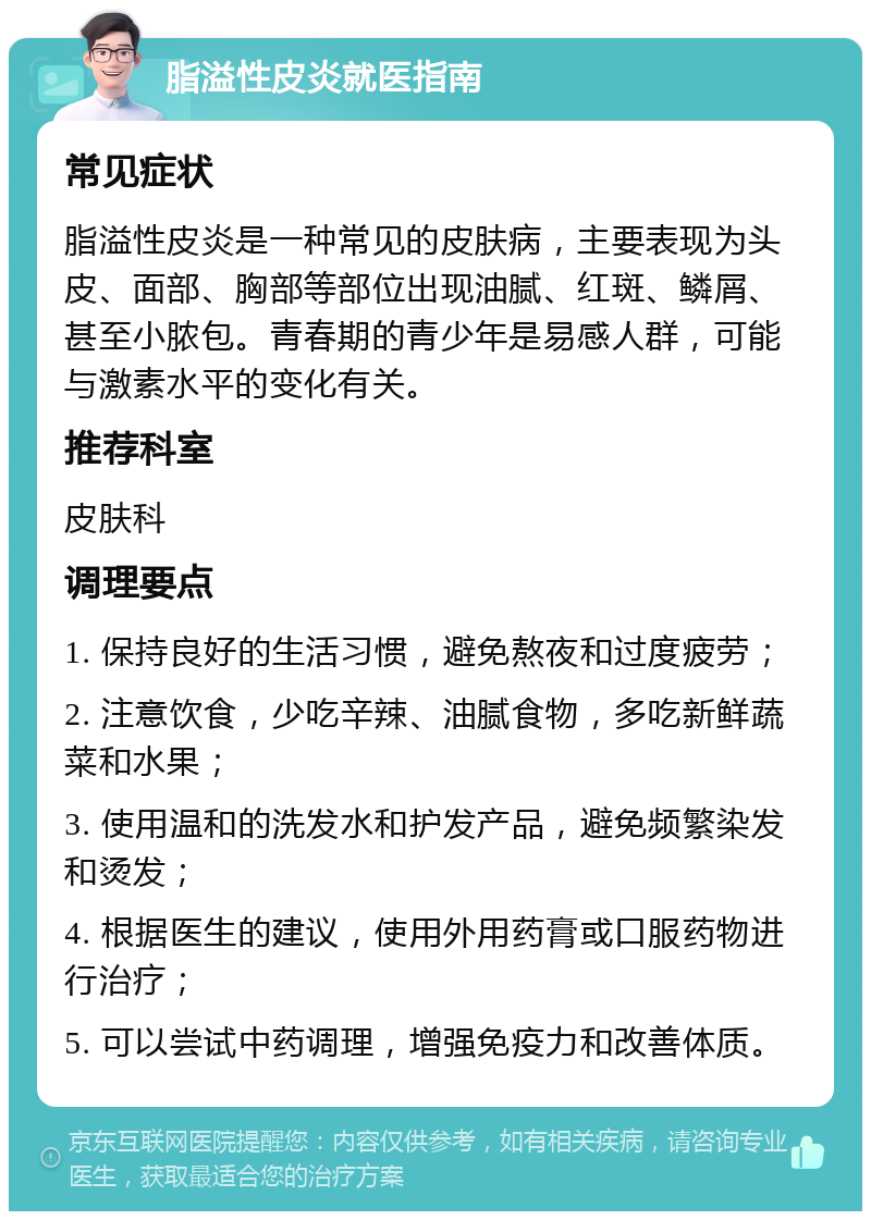 脂溢性皮炎就医指南 常见症状 脂溢性皮炎是一种常见的皮肤病，主要表现为头皮、面部、胸部等部位出现油腻、红斑、鳞屑、甚至小脓包。青春期的青少年是易感人群，可能与激素水平的变化有关。 推荐科室 皮肤科 调理要点 1. 保持良好的生活习惯，避免熬夜和过度疲劳； 2. 注意饮食，少吃辛辣、油腻食物，多吃新鲜蔬菜和水果； 3. 使用温和的洗发水和护发产品，避免频繁染发和烫发； 4. 根据医生的建议，使用外用药膏或口服药物进行治疗； 5. 可以尝试中药调理，增强免疫力和改善体质。