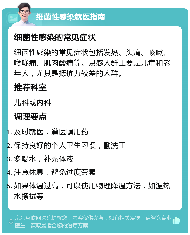 细菌性感染就医指南 细菌性感染的常见症状 细菌性感染的常见症状包括发热、头痛、咳嗽、喉咙痛、肌肉酸痛等。易感人群主要是儿童和老年人，尤其是抵抗力较差的人群。 推荐科室 儿科或内科 调理要点 及时就医，遵医嘱用药 保持良好的个人卫生习惯，勤洗手 多喝水，补充体液 注意休息，避免过度劳累 如果体温过高，可以使用物理降温方法，如温热水擦拭等