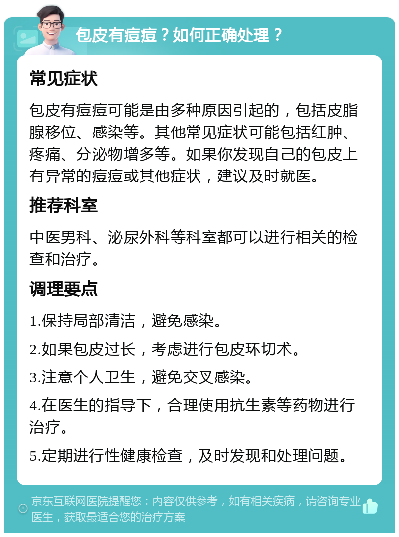 包皮有痘痘？如何正确处理？ 常见症状 包皮有痘痘可能是由多种原因引起的，包括皮脂腺移位、感染等。其他常见症状可能包括红肿、疼痛、分泌物增多等。如果你发现自己的包皮上有异常的痘痘或其他症状，建议及时就医。 推荐科室 中医男科、泌尿外科等科室都可以进行相关的检查和治疗。 调理要点 1.保持局部清洁，避免感染。 2.如果包皮过长，考虑进行包皮环切术。 3.注意个人卫生，避免交叉感染。 4.在医生的指导下，合理使用抗生素等药物进行治疗。 5.定期进行性健康检查，及时发现和处理问题。