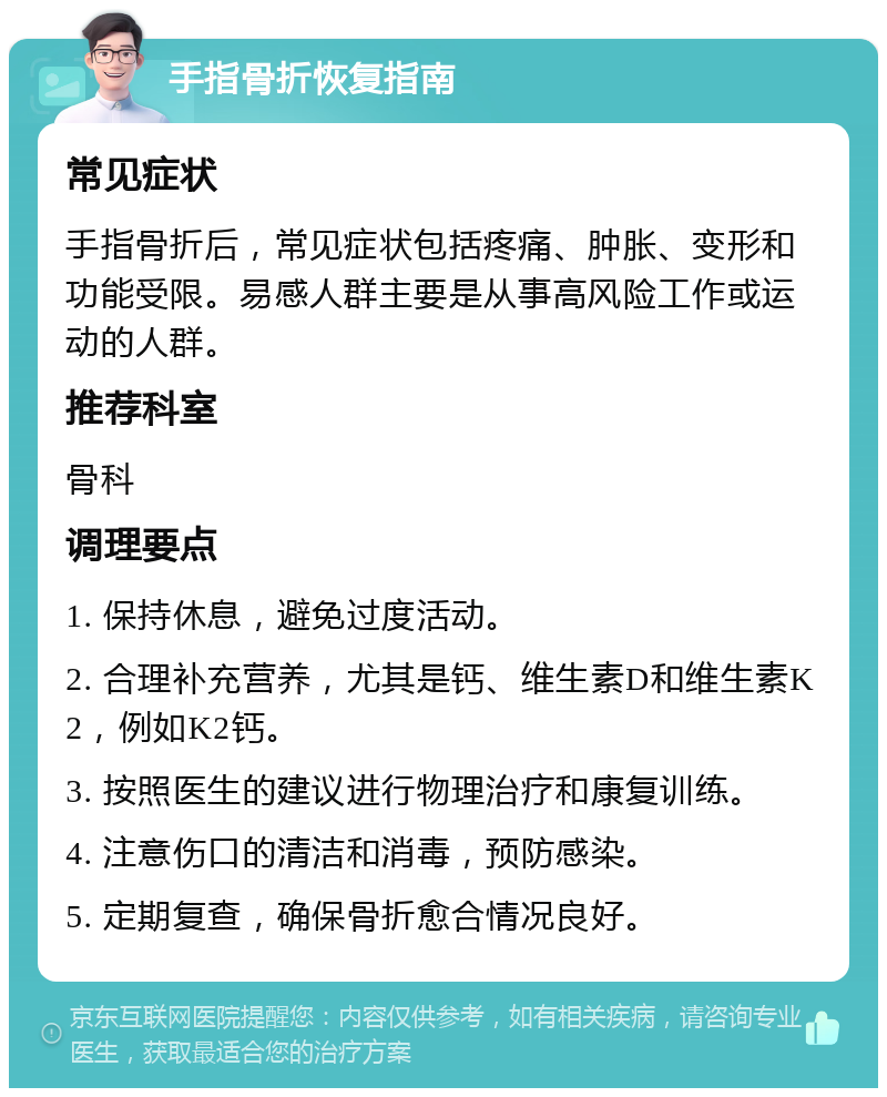 手指骨折恢复指南 常见症状 手指骨折后，常见症状包括疼痛、肿胀、变形和功能受限。易感人群主要是从事高风险工作或运动的人群。 推荐科室 骨科 调理要点 1. 保持休息，避免过度活动。 2. 合理补充营养，尤其是钙、维生素D和维生素K2，例如K2钙。 3. 按照医生的建议进行物理治疗和康复训练。 4. 注意伤口的清洁和消毒，预防感染。 5. 定期复查，确保骨折愈合情况良好。