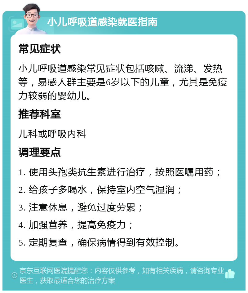 小儿呼吸道感染就医指南 常见症状 小儿呼吸道感染常见症状包括咳嗽、流涕、发热等，易感人群主要是6岁以下的儿童，尤其是免疫力较弱的婴幼儿。 推荐科室 儿科或呼吸内科 调理要点 1. 使用头孢类抗生素进行治疗，按照医嘱用药； 2. 给孩子多喝水，保持室内空气湿润； 3. 注意休息，避免过度劳累； 4. 加强营养，提高免疫力； 5. 定期复查，确保病情得到有效控制。