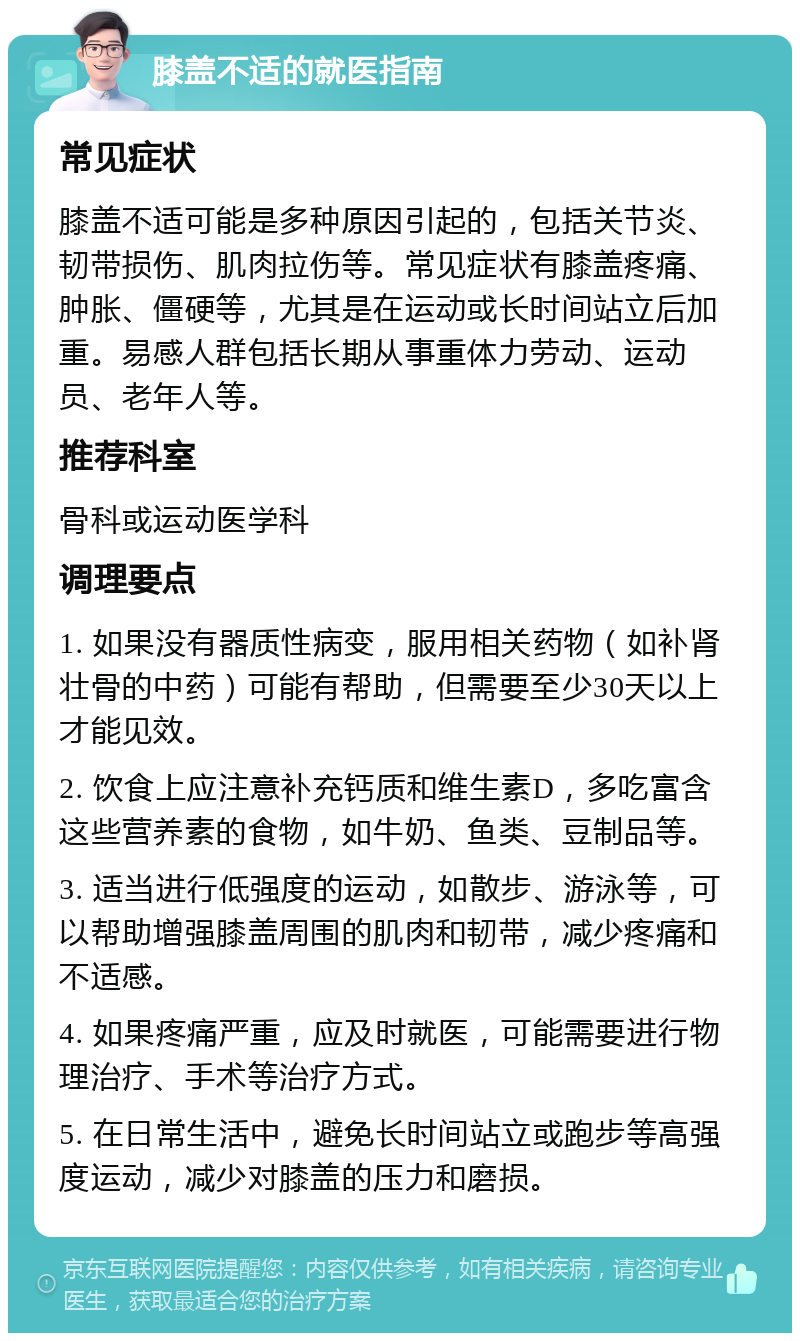 膝盖不适的就医指南 常见症状 膝盖不适可能是多种原因引起的，包括关节炎、韧带损伤、肌肉拉伤等。常见症状有膝盖疼痛、肿胀、僵硬等，尤其是在运动或长时间站立后加重。易感人群包括长期从事重体力劳动、运动员、老年人等。 推荐科室 骨科或运动医学科 调理要点 1. 如果没有器质性病变，服用相关药物（如补肾壮骨的中药）可能有帮助，但需要至少30天以上才能见效。 2. 饮食上应注意补充钙质和维生素D，多吃富含这些营养素的食物，如牛奶、鱼类、豆制品等。 3. 适当进行低强度的运动，如散步、游泳等，可以帮助增强膝盖周围的肌肉和韧带，减少疼痛和不适感。 4. 如果疼痛严重，应及时就医，可能需要进行物理治疗、手术等治疗方式。 5. 在日常生活中，避免长时间站立或跑步等高强度运动，减少对膝盖的压力和磨损。