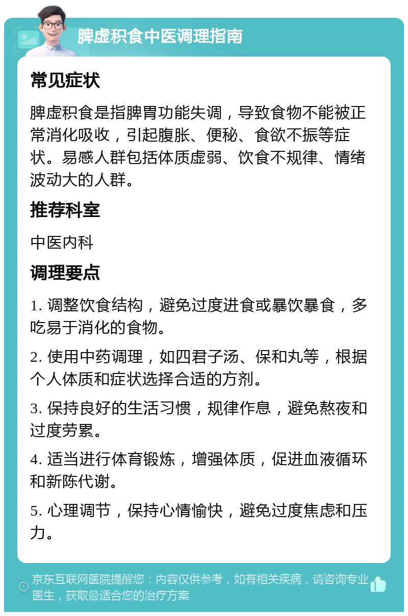 脾虚积食中医调理指南 常见症状 脾虚积食是指脾胃功能失调，导致食物不能被正常消化吸收，引起腹胀、便秘、食欲不振等症状。易感人群包括体质虚弱、饮食不规律、情绪波动大的人群。 推荐科室 中医内科 调理要点 1. 调整饮食结构，避免过度进食或暴饮暴食，多吃易于消化的食物。 2. 使用中药调理，如四君子汤、保和丸等，根据个人体质和症状选择合适的方剂。 3. 保持良好的生活习惯，规律作息，避免熬夜和过度劳累。 4. 适当进行体育锻炼，增强体质，促进血液循环和新陈代谢。 5. 心理调节，保持心情愉快，避免过度焦虑和压力。