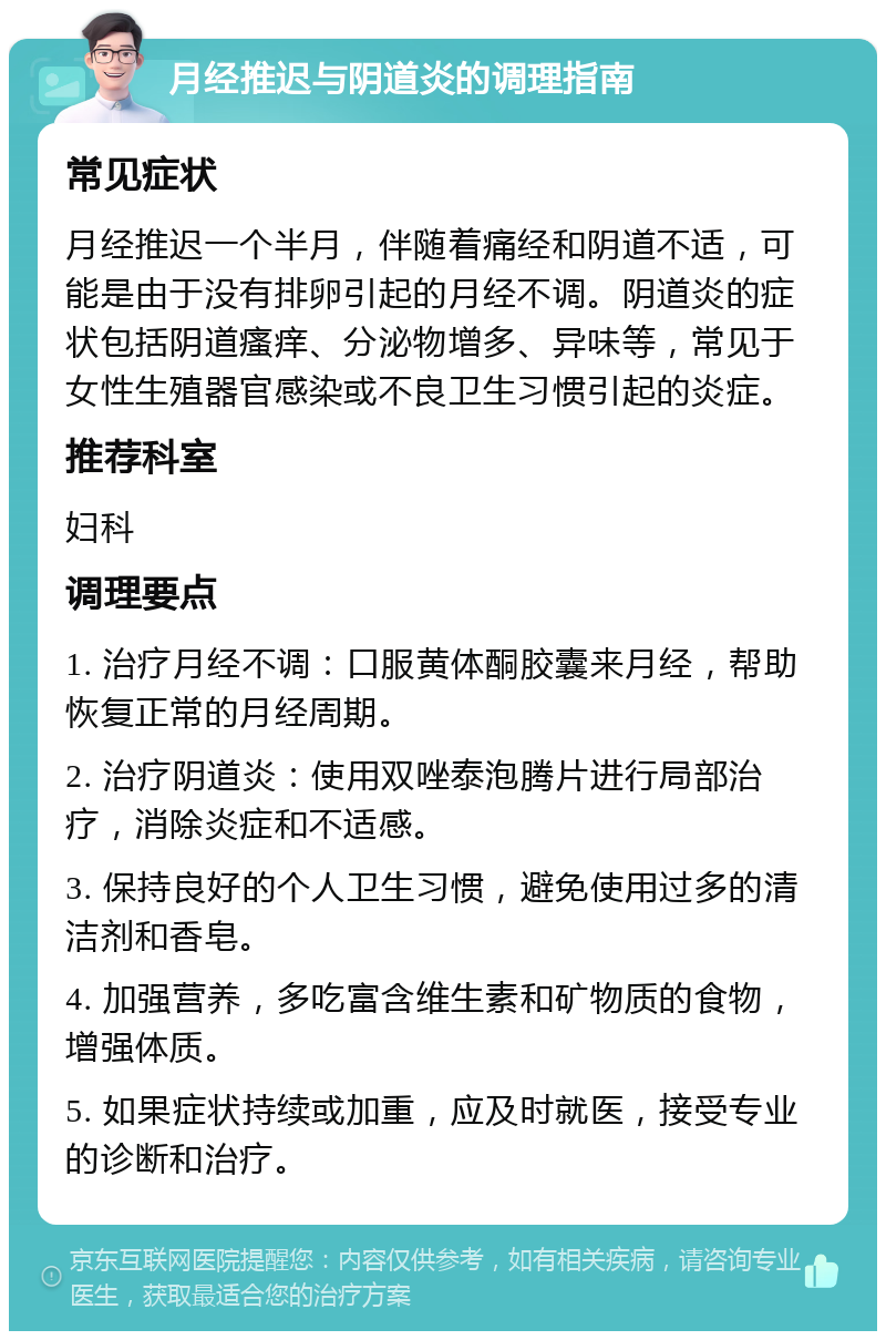 月经推迟与阴道炎的调理指南 常见症状 月经推迟一个半月，伴随着痛经和阴道不适，可能是由于没有排卵引起的月经不调。阴道炎的症状包括阴道瘙痒、分泌物增多、异味等，常见于女性生殖器官感染或不良卫生习惯引起的炎症。 推荐科室 妇科 调理要点 1. 治疗月经不调：口服黄体酮胶囊来月经，帮助恢复正常的月经周期。 2. 治疗阴道炎：使用双唑泰泡腾片进行局部治疗，消除炎症和不适感。 3. 保持良好的个人卫生习惯，避免使用过多的清洁剂和香皂。 4. 加强营养，多吃富含维生素和矿物质的食物，增强体质。 5. 如果症状持续或加重，应及时就医，接受专业的诊断和治疗。