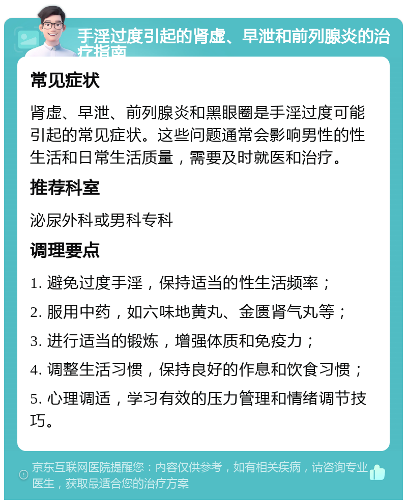 手淫过度引起的肾虚、早泄和前列腺炎的治疗指南 常见症状 肾虚、早泄、前列腺炎和黑眼圈是手淫过度可能引起的常见症状。这些问题通常会影响男性的性生活和日常生活质量，需要及时就医和治疗。 推荐科室 泌尿外科或男科专科 调理要点 1. 避免过度手淫，保持适当的性生活频率； 2. 服用中药，如六味地黄丸、金匮肾气丸等； 3. 进行适当的锻炼，增强体质和免疫力； 4. 调整生活习惯，保持良好的作息和饮食习惯； 5. 心理调适，学习有效的压力管理和情绪调节技巧。