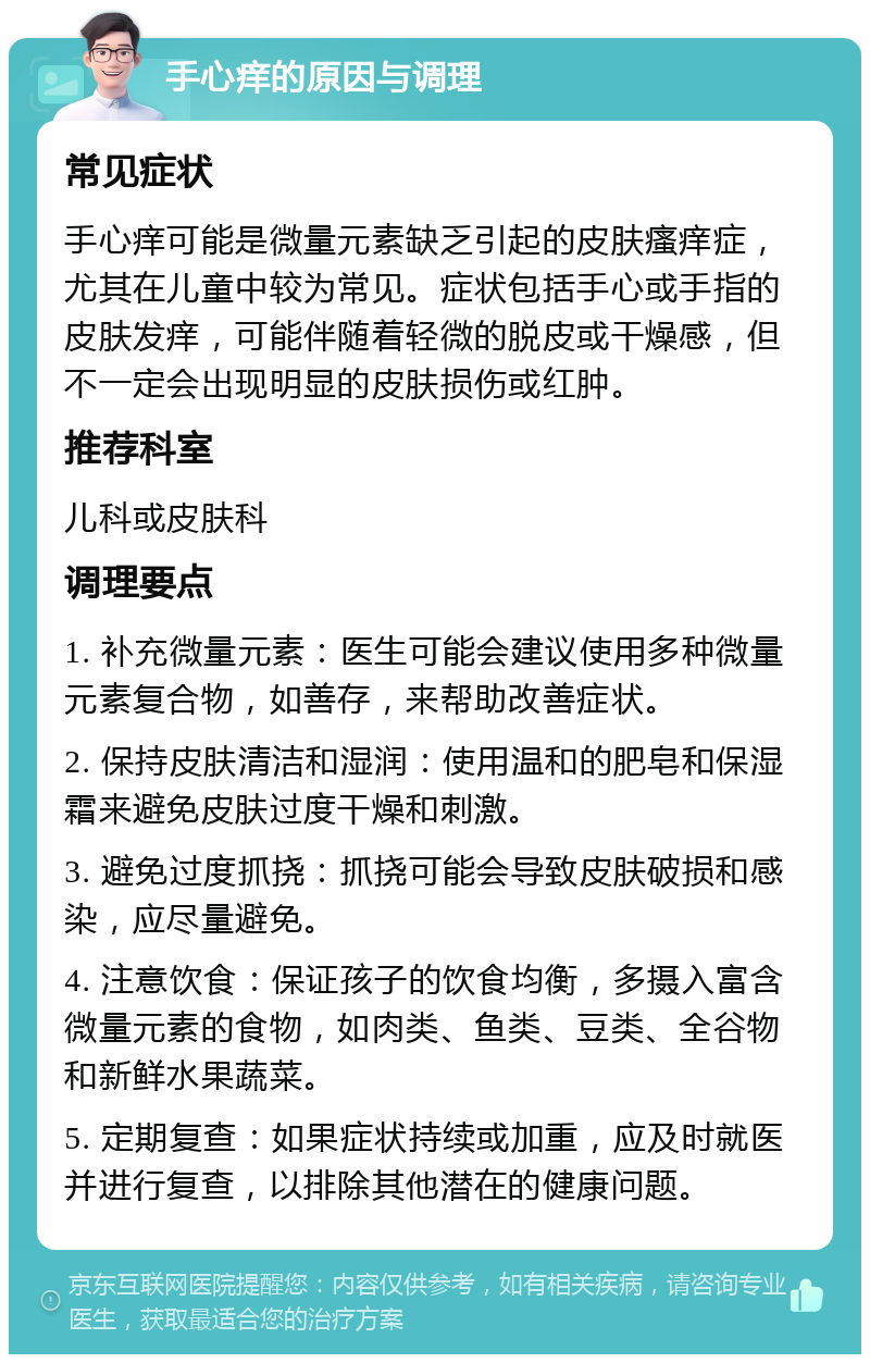 手心痒的原因与调理 常见症状 手心痒可能是微量元素缺乏引起的皮肤瘙痒症，尤其在儿童中较为常见。症状包括手心或手指的皮肤发痒，可能伴随着轻微的脱皮或干燥感，但不一定会出现明显的皮肤损伤或红肿。 推荐科室 儿科或皮肤科 调理要点 1. 补充微量元素：医生可能会建议使用多种微量元素复合物，如善存，来帮助改善症状。 2. 保持皮肤清洁和湿润：使用温和的肥皂和保湿霜来避免皮肤过度干燥和刺激。 3. 避免过度抓挠：抓挠可能会导致皮肤破损和感染，应尽量避免。 4. 注意饮食：保证孩子的饮食均衡，多摄入富含微量元素的食物，如肉类、鱼类、豆类、全谷物和新鲜水果蔬菜。 5. 定期复查：如果症状持续或加重，应及时就医并进行复查，以排除其他潜在的健康问题。