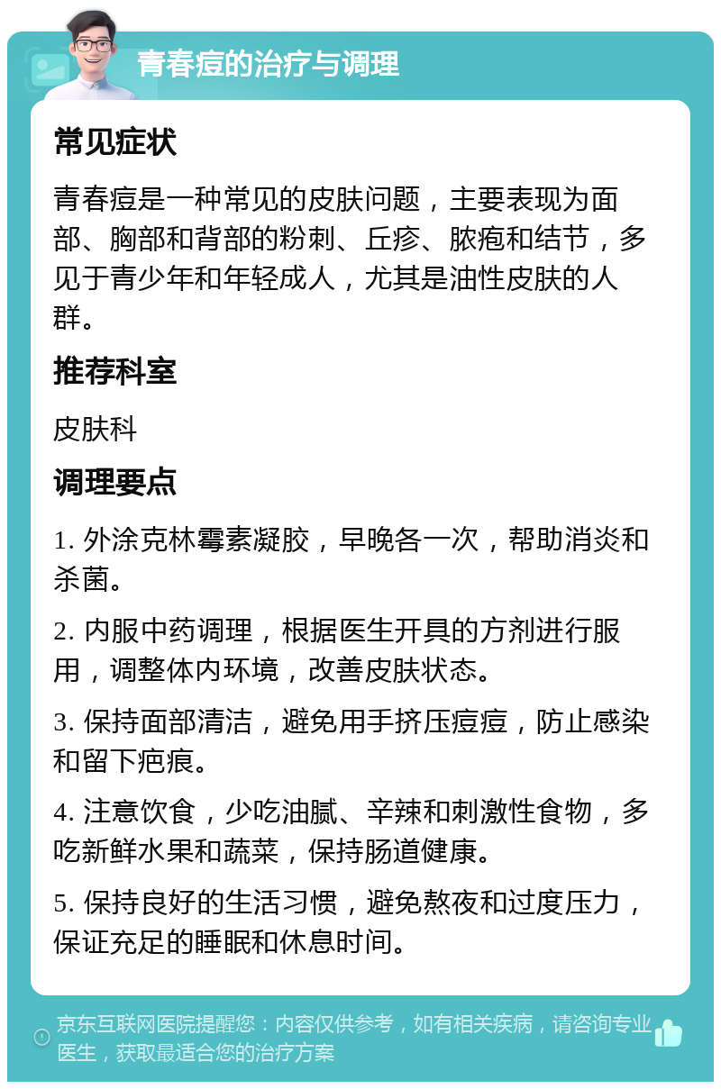 青春痘的治疗与调理 常见症状 青春痘是一种常见的皮肤问题，主要表现为面部、胸部和背部的粉刺、丘疹、脓疱和结节，多见于青少年和年轻成人，尤其是油性皮肤的人群。 推荐科室 皮肤科 调理要点 1. 外涂克林霉素凝胶，早晚各一次，帮助消炎和杀菌。 2. 内服中药调理，根据医生开具的方剂进行服用，调整体内环境，改善皮肤状态。 3. 保持面部清洁，避免用手挤压痘痘，防止感染和留下疤痕。 4. 注意饮食，少吃油腻、辛辣和刺激性食物，多吃新鲜水果和蔬菜，保持肠道健康。 5. 保持良好的生活习惯，避免熬夜和过度压力，保证充足的睡眠和休息时间。