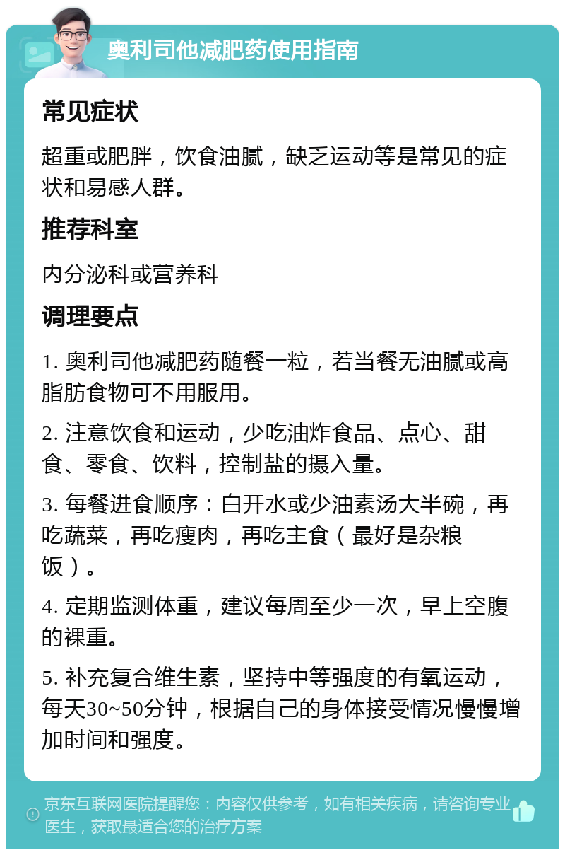 奥利司他减肥药使用指南 常见症状 超重或肥胖，饮食油腻，缺乏运动等是常见的症状和易感人群。 推荐科室 内分泌科或营养科 调理要点 1. 奥利司他减肥药随餐一粒，若当餐无油腻或高脂肪食物可不用服用。 2. 注意饮食和运动，少吃油炸食品、点心、甜食、零食、饮料，控制盐的摄入量。 3. 每餐进食顺序：白开水或少油素汤大半碗，再吃蔬菜，再吃瘦肉，再吃主食（最好是杂粮饭）。 4. 定期监测体重，建议每周至少一次，早上空腹的裸重。 5. 补充复合维生素，坚持中等强度的有氧运动，每天30~50分钟，根据自己的身体接受情况慢慢增加时间和强度。