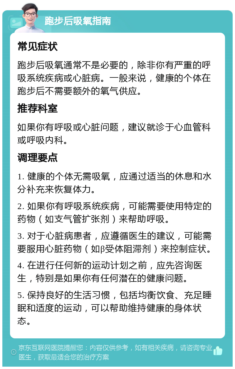 跑步后吸氧指南 常见症状 跑步后吸氧通常不是必要的，除非你有严重的呼吸系统疾病或心脏病。一般来说，健康的个体在跑步后不需要额外的氧气供应。 推荐科室 如果你有呼吸或心脏问题，建议就诊于心血管科或呼吸内科。 调理要点 1. 健康的个体无需吸氧，应通过适当的休息和水分补充来恢复体力。 2. 如果你有呼吸系统疾病，可能需要使用特定的药物（如支气管扩张剂）来帮助呼吸。 3. 对于心脏病患者，应遵循医生的建议，可能需要服用心脏药物（如β受体阻滞剂）来控制症状。 4. 在进行任何新的运动计划之前，应先咨询医生，特别是如果你有任何潜在的健康问题。 5. 保持良好的生活习惯，包括均衡饮食、充足睡眠和适度的运动，可以帮助维持健康的身体状态。