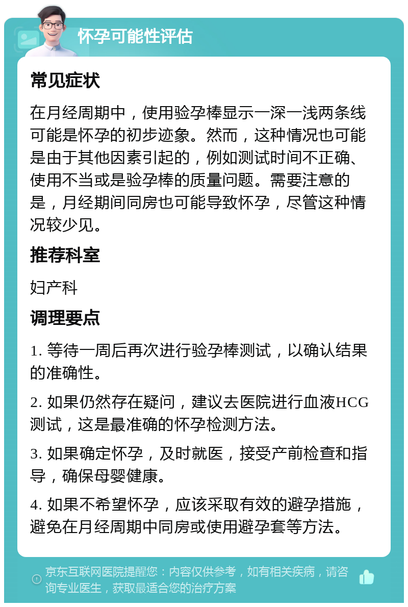 怀孕可能性评估 常见症状 在月经周期中，使用验孕棒显示一深一浅两条线可能是怀孕的初步迹象。然而，这种情况也可能是由于其他因素引起的，例如测试时间不正确、使用不当或是验孕棒的质量问题。需要注意的是，月经期间同房也可能导致怀孕，尽管这种情况较少见。 推荐科室 妇产科 调理要点 1. 等待一周后再次进行验孕棒测试，以确认结果的准确性。 2. 如果仍然存在疑问，建议去医院进行血液HCG测试，这是最准确的怀孕检测方法。 3. 如果确定怀孕，及时就医，接受产前检查和指导，确保母婴健康。 4. 如果不希望怀孕，应该采取有效的避孕措施，避免在月经周期中同房或使用避孕套等方法。