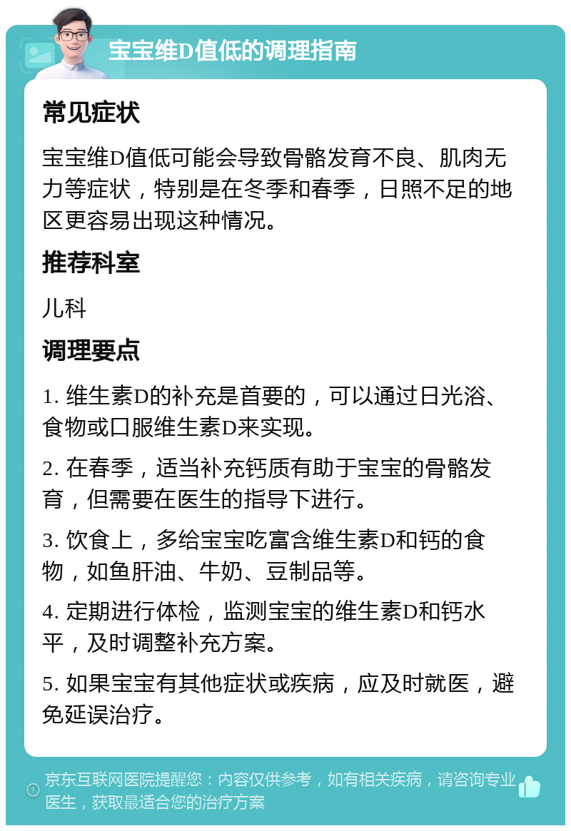 宝宝维D值低的调理指南 常见症状 宝宝维D值低可能会导致骨骼发育不良、肌肉无力等症状，特别是在冬季和春季，日照不足的地区更容易出现这种情况。 推荐科室 儿科 调理要点 1. 维生素D的补充是首要的，可以通过日光浴、食物或口服维生素D来实现。 2. 在春季，适当补充钙质有助于宝宝的骨骼发育，但需要在医生的指导下进行。 3. 饮食上，多给宝宝吃富含维生素D和钙的食物，如鱼肝油、牛奶、豆制品等。 4. 定期进行体检，监测宝宝的维生素D和钙水平，及时调整补充方案。 5. 如果宝宝有其他症状或疾病，应及时就医，避免延误治疗。