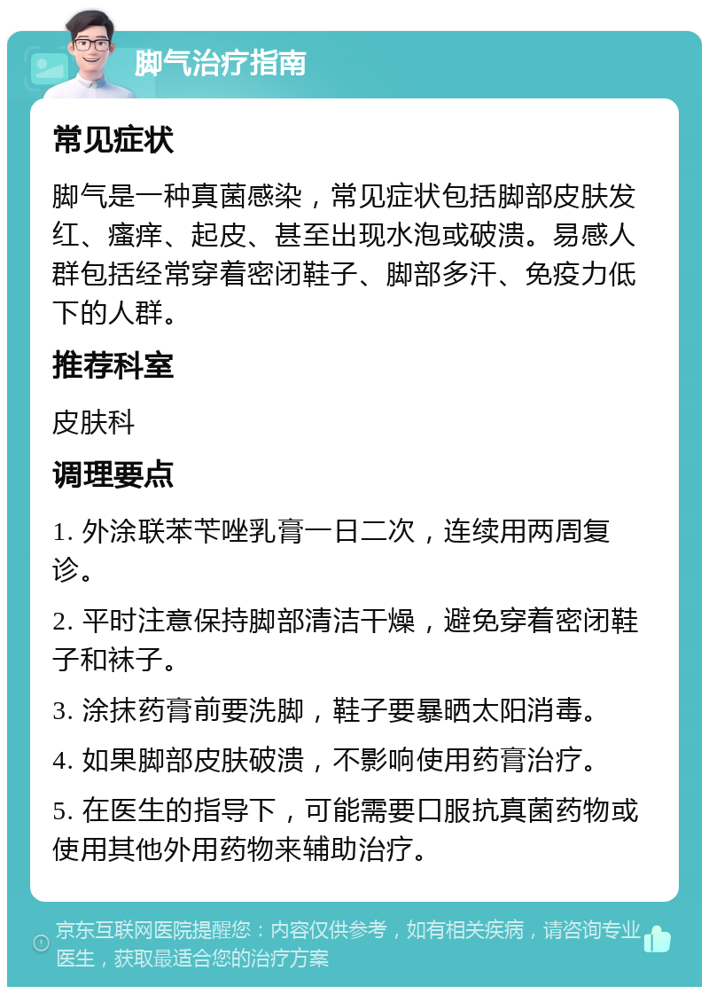 脚气治疗指南 常见症状 脚气是一种真菌感染，常见症状包括脚部皮肤发红、瘙痒、起皮、甚至出现水泡或破溃。易感人群包括经常穿着密闭鞋子、脚部多汗、免疫力低下的人群。 推荐科室 皮肤科 调理要点 1. 外涂联苯苄唑乳膏一日二次，连续用两周复诊。 2. 平时注意保持脚部清洁干燥，避免穿着密闭鞋子和袜子。 3. 涂抹药膏前要洗脚，鞋子要暴晒太阳消毒。 4. 如果脚部皮肤破溃，不影响使用药膏治疗。 5. 在医生的指导下，可能需要口服抗真菌药物或使用其他外用药物来辅助治疗。