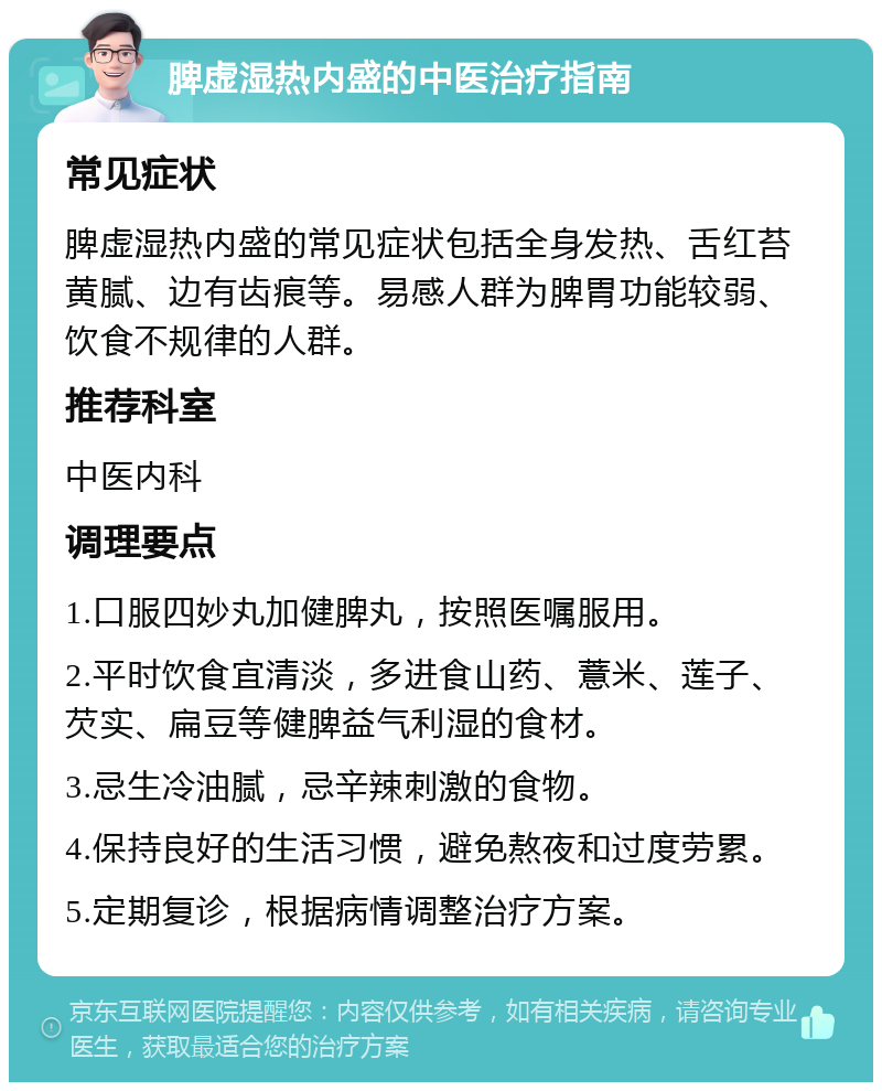 脾虚湿热内盛的中医治疗指南 常见症状 脾虚湿热内盛的常见症状包括全身发热、舌红苔黄腻、边有齿痕等。易感人群为脾胃功能较弱、饮食不规律的人群。 推荐科室 中医内科 调理要点 1.口服四妙丸加健脾丸，按照医嘱服用。 2.平时饮食宜清淡，多进食山药、薏米、莲子、芡实、扁豆等健脾益气利湿的食材。 3.忌生冷油腻，忌辛辣刺激的食物。 4.保持良好的生活习惯，避免熬夜和过度劳累。 5.定期复诊，根据病情调整治疗方案。