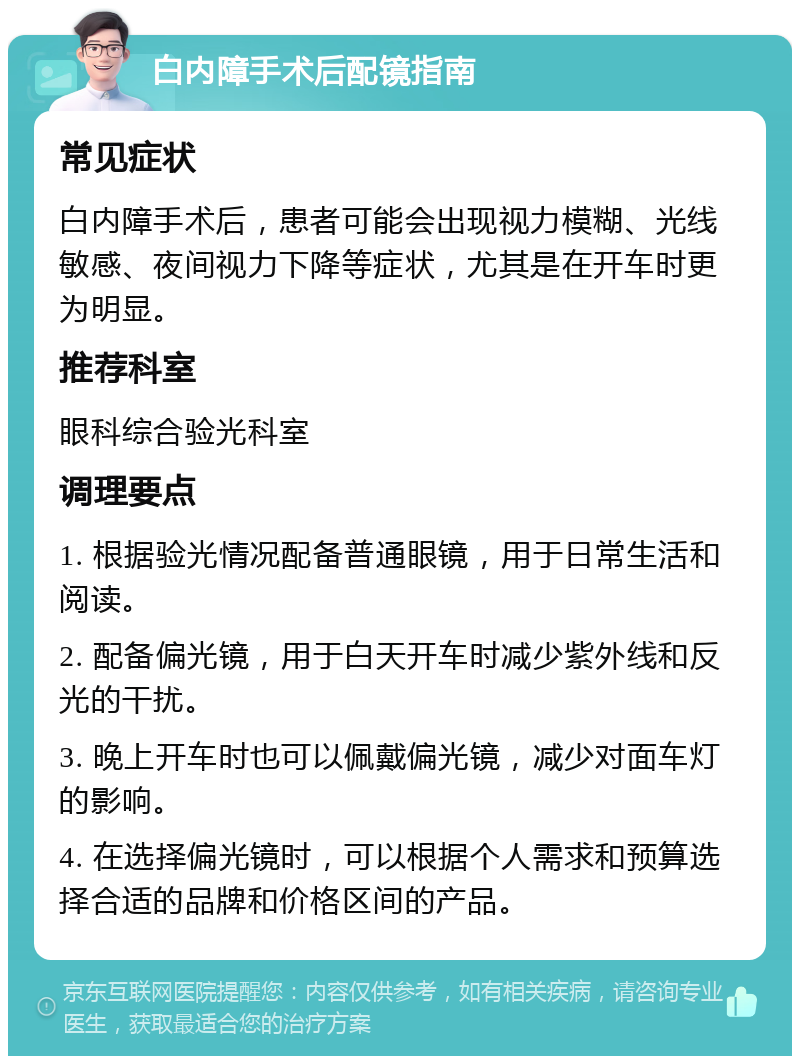 白内障手术后配镜指南 常见症状 白内障手术后，患者可能会出现视力模糊、光线敏感、夜间视力下降等症状，尤其是在开车时更为明显。 推荐科室 眼科综合验光科室 调理要点 1. 根据验光情况配备普通眼镜，用于日常生活和阅读。 2. 配备偏光镜，用于白天开车时减少紫外线和反光的干扰。 3. 晚上开车时也可以佩戴偏光镜，减少对面车灯的影响。 4. 在选择偏光镜时，可以根据个人需求和预算选择合适的品牌和价格区间的产品。