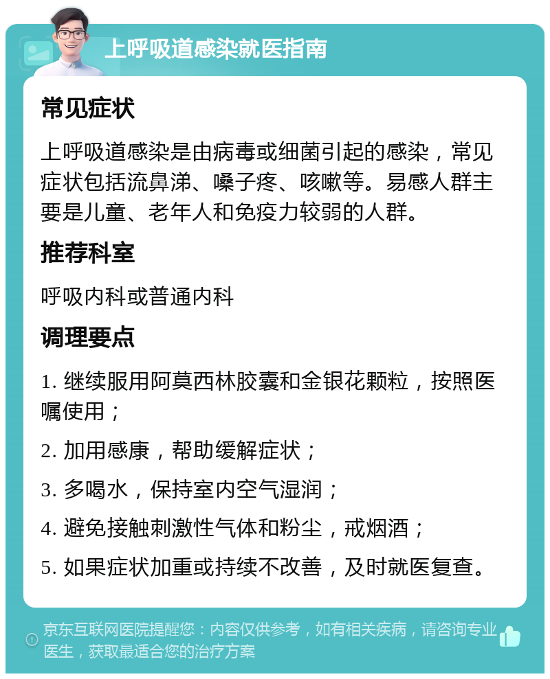 上呼吸道感染就医指南 常见症状 上呼吸道感染是由病毒或细菌引起的感染，常见症状包括流鼻涕、嗓子疼、咳嗽等。易感人群主要是儿童、老年人和免疫力较弱的人群。 推荐科室 呼吸内科或普通内科 调理要点 1. 继续服用阿莫西林胶囊和金银花颗粒，按照医嘱使用； 2. 加用感康，帮助缓解症状； 3. 多喝水，保持室内空气湿润； 4. 避免接触刺激性气体和粉尘，戒烟酒； 5. 如果症状加重或持续不改善，及时就医复查。