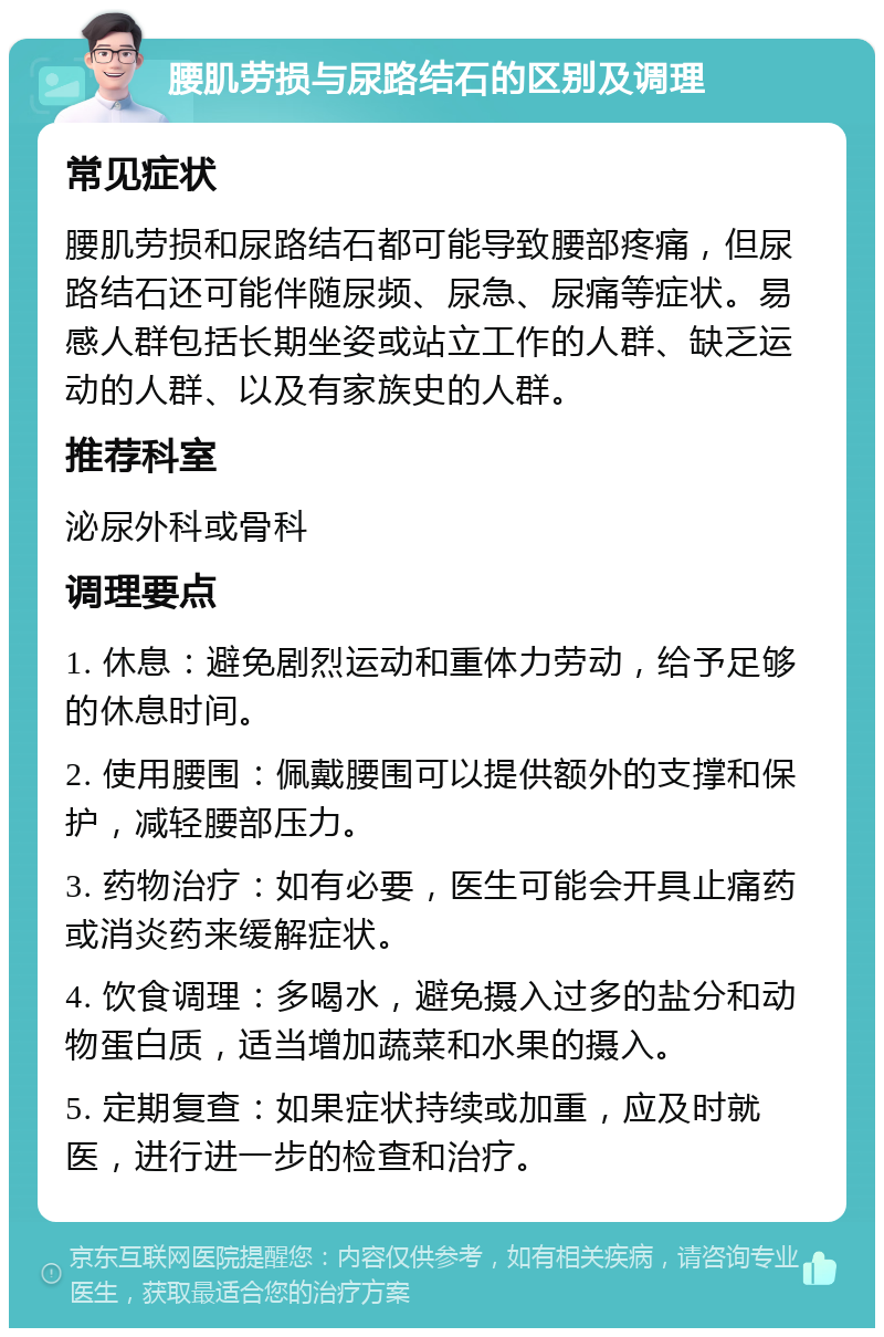 腰肌劳损与尿路结石的区别及调理 常见症状 腰肌劳损和尿路结石都可能导致腰部疼痛，但尿路结石还可能伴随尿频、尿急、尿痛等症状。易感人群包括长期坐姿或站立工作的人群、缺乏运动的人群、以及有家族史的人群。 推荐科室 泌尿外科或骨科 调理要点 1. 休息：避免剧烈运动和重体力劳动，给予足够的休息时间。 2. 使用腰围：佩戴腰围可以提供额外的支撑和保护，减轻腰部压力。 3. 药物治疗：如有必要，医生可能会开具止痛药或消炎药来缓解症状。 4. 饮食调理：多喝水，避免摄入过多的盐分和动物蛋白质，适当增加蔬菜和水果的摄入。 5. 定期复查：如果症状持续或加重，应及时就医，进行进一步的检查和治疗。