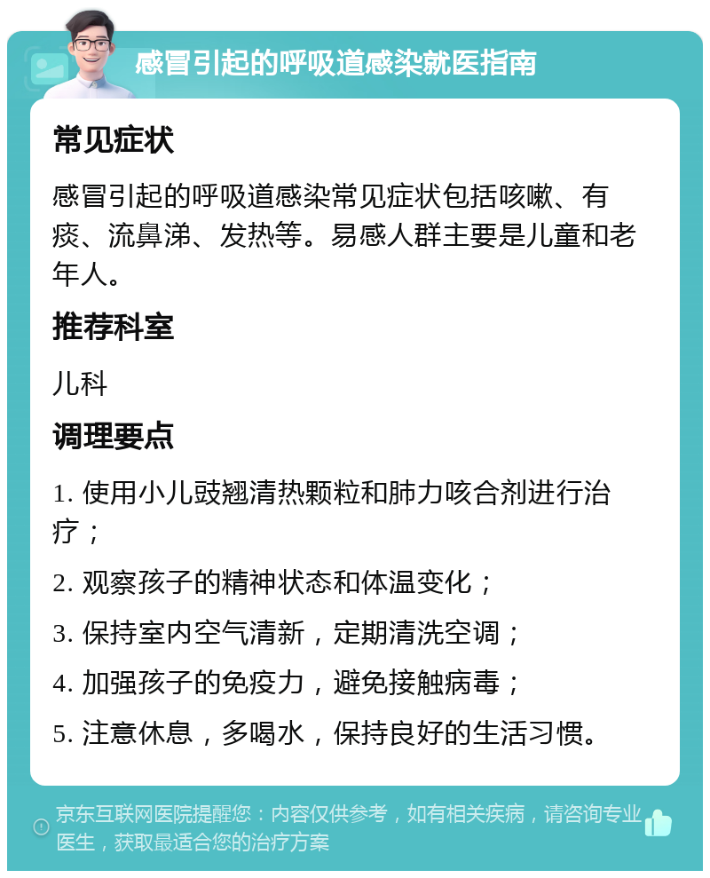 感冒引起的呼吸道感染就医指南 常见症状 感冒引起的呼吸道感染常见症状包括咳嗽、有痰、流鼻涕、发热等。易感人群主要是儿童和老年人。 推荐科室 儿科 调理要点 1. 使用小儿豉翘清热颗粒和肺力咳合剂进行治疗； 2. 观察孩子的精神状态和体温变化； 3. 保持室内空气清新，定期清洗空调； 4. 加强孩子的免疫力，避免接触病毒； 5. 注意休息，多喝水，保持良好的生活习惯。