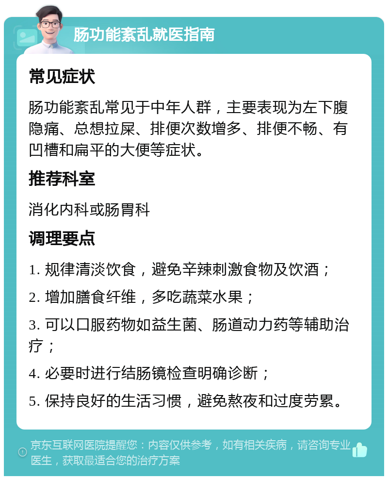 肠功能紊乱就医指南 常见症状 肠功能紊乱常见于中年人群，主要表现为左下腹隐痛、总想拉屎、排便次数增多、排便不畅、有凹槽和扁平的大便等症状。 推荐科室 消化内科或肠胃科 调理要点 1. 规律清淡饮食，避免辛辣刺激食物及饮酒； 2. 增加膳食纤维，多吃蔬菜水果； 3. 可以口服药物如益生菌、肠道动力药等辅助治疗； 4. 必要时进行结肠镜检查明确诊断； 5. 保持良好的生活习惯，避免熬夜和过度劳累。