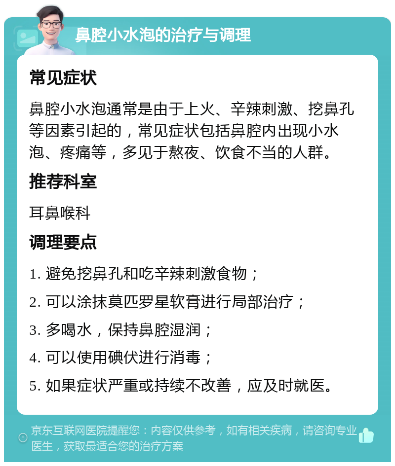 鼻腔小水泡的治疗与调理 常见症状 鼻腔小水泡通常是由于上火、辛辣刺激、挖鼻孔等因素引起的，常见症状包括鼻腔内出现小水泡、疼痛等，多见于熬夜、饮食不当的人群。 推荐科室 耳鼻喉科 调理要点 1. 避免挖鼻孔和吃辛辣刺激食物； 2. 可以涂抹莫匹罗星软膏进行局部治疗； 3. 多喝水，保持鼻腔湿润； 4. 可以使用碘伏进行消毒； 5. 如果症状严重或持续不改善，应及时就医。