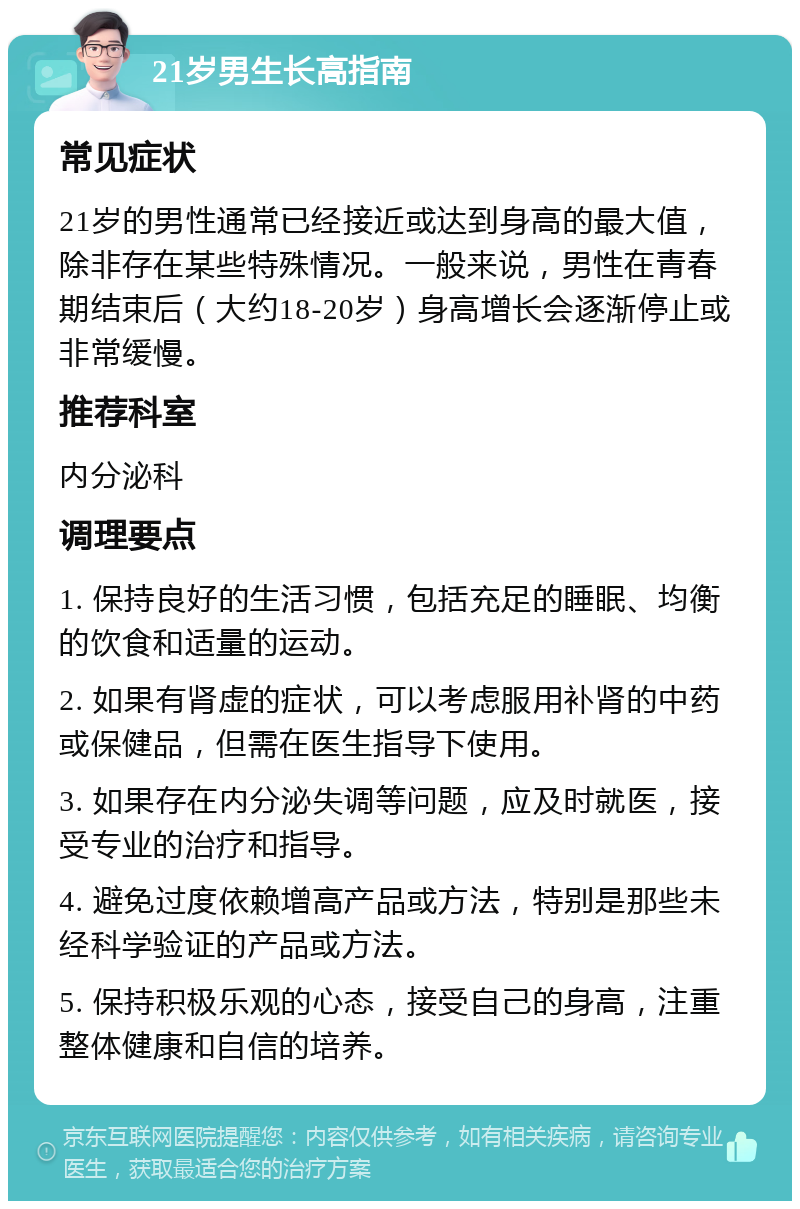 21岁男生长高指南 常见症状 21岁的男性通常已经接近或达到身高的最大值，除非存在某些特殊情况。一般来说，男性在青春期结束后（大约18-20岁）身高增长会逐渐停止或非常缓慢。 推荐科室 内分泌科 调理要点 1. 保持良好的生活习惯，包括充足的睡眠、均衡的饮食和适量的运动。 2. 如果有肾虚的症状，可以考虑服用补肾的中药或保健品，但需在医生指导下使用。 3. 如果存在内分泌失调等问题，应及时就医，接受专业的治疗和指导。 4. 避免过度依赖增高产品或方法，特别是那些未经科学验证的产品或方法。 5. 保持积极乐观的心态，接受自己的身高，注重整体健康和自信的培养。