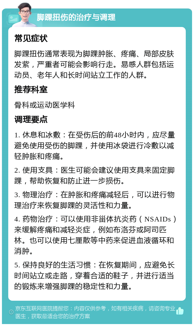 脚踝扭伤的治疗与调理 常见症状 脚踝扭伤通常表现为脚踝肿胀、疼痛、局部皮肤发紫，严重者可能会影响行走。易感人群包括运动员、老年人和长时间站立工作的人群。 推荐科室 骨科或运动医学科 调理要点 1. 休息和冰敷：在受伤后的前48小时内，应尽量避免使用受伤的脚踝，并使用冰袋进行冷敷以减轻肿胀和疼痛。 2. 使用支具：医生可能会建议使用支具来固定脚踝，帮助恢复和防止进一步损伤。 3. 物理治疗：在肿胀和疼痛减轻后，可以进行物理治疗来恢复脚踝的灵活性和力量。 4. 药物治疗：可以使用非甾体抗炎药（NSAIDs）来缓解疼痛和减轻炎症，例如布洛芬或阿司匹林。也可以使用七厘散等中药来促进血液循环和消肿。 5. 保持良好的生活习惯：在恢复期间，应避免长时间站立或走路，穿着合适的鞋子，并进行适当的锻炼来增强脚踝的稳定性和力量。