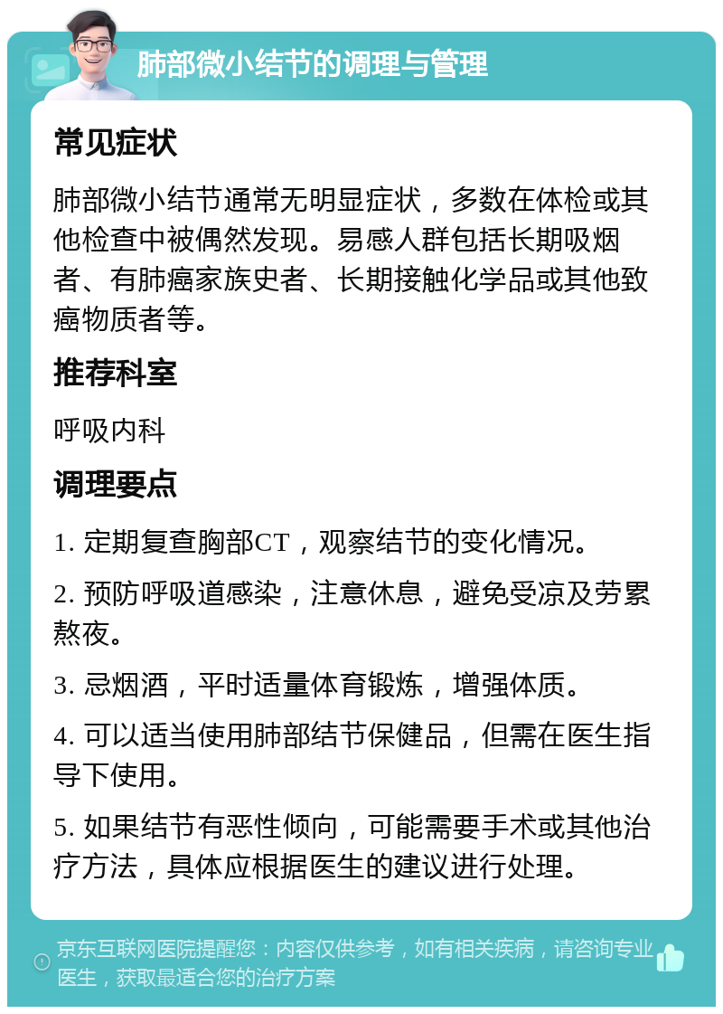 肺部微小结节的调理与管理 常见症状 肺部微小结节通常无明显症状，多数在体检或其他检查中被偶然发现。易感人群包括长期吸烟者、有肺癌家族史者、长期接触化学品或其他致癌物质者等。 推荐科室 呼吸内科 调理要点 1. 定期复查胸部CT，观察结节的变化情况。 2. 预防呼吸道感染，注意休息，避免受凉及劳累熬夜。 3. 忌烟酒，平时适量体育锻炼，增强体质。 4. 可以适当使用肺部结节保健品，但需在医生指导下使用。 5. 如果结节有恶性倾向，可能需要手术或其他治疗方法，具体应根据医生的建议进行处理。