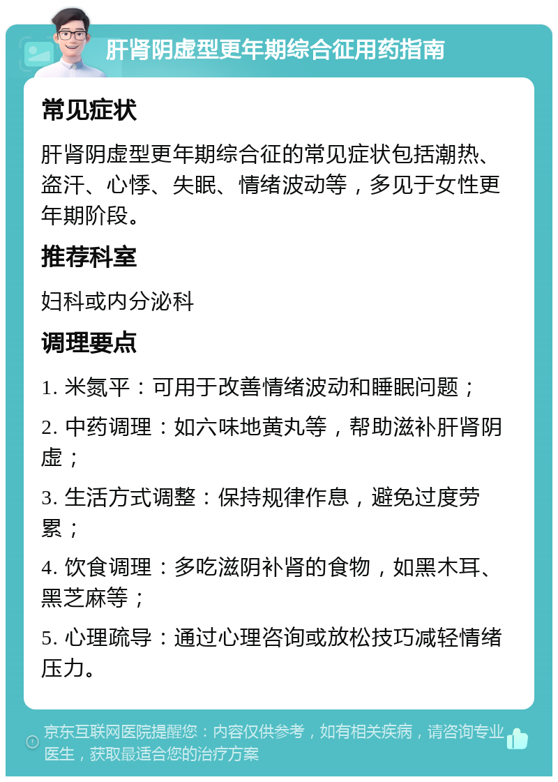 肝肾阴虚型更年期综合征用药指南 常见症状 肝肾阴虚型更年期综合征的常见症状包括潮热、盗汗、心悸、失眠、情绪波动等，多见于女性更年期阶段。 推荐科室 妇科或内分泌科 调理要点 1. 米氮平：可用于改善情绪波动和睡眠问题； 2. 中药调理：如六味地黄丸等，帮助滋补肝肾阴虚； 3. 生活方式调整：保持规律作息，避免过度劳累； 4. 饮食调理：多吃滋阴补肾的食物，如黑木耳、黑芝麻等； 5. 心理疏导：通过心理咨询或放松技巧减轻情绪压力。