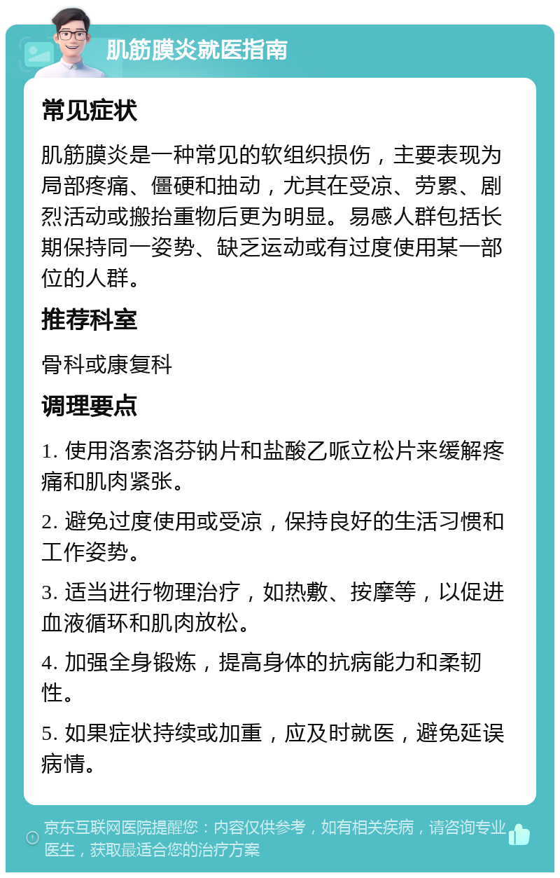 肌筋膜炎就医指南 常见症状 肌筋膜炎是一种常见的软组织损伤，主要表现为局部疼痛、僵硬和抽动，尤其在受凉、劳累、剧烈活动或搬抬重物后更为明显。易感人群包括长期保持同一姿势、缺乏运动或有过度使用某一部位的人群。 推荐科室 骨科或康复科 调理要点 1. 使用洛索洛芬钠片和盐酸乙哌立松片来缓解疼痛和肌肉紧张。 2. 避免过度使用或受凉，保持良好的生活习惯和工作姿势。 3. 适当进行物理治疗，如热敷、按摩等，以促进血液循环和肌肉放松。 4. 加强全身锻炼，提高身体的抗病能力和柔韧性。 5. 如果症状持续或加重，应及时就医，避免延误病情。