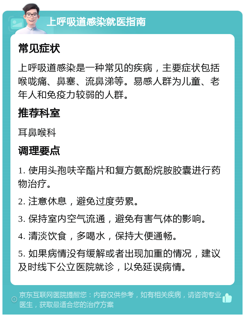 上呼吸道感染就医指南 常见症状 上呼吸道感染是一种常见的疾病，主要症状包括喉咙痛、鼻塞、流鼻涕等。易感人群为儿童、老年人和免疫力较弱的人群。 推荐科室 耳鼻喉科 调理要点 1. 使用头孢呋辛酯片和复方氨酚烷胺胶囊进行药物治疗。 2. 注意休息，避免过度劳累。 3. 保持室内空气流通，避免有害气体的影响。 4. 清淡饮食，多喝水，保持大便通畅。 5. 如果病情没有缓解或者出现加重的情况，建议及时线下公立医院就诊，以免延误病情。