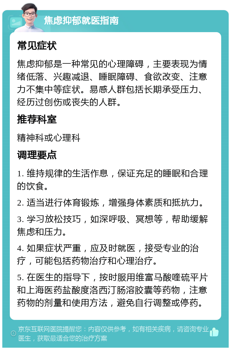 焦虑抑郁就医指南 常见症状 焦虑抑郁是一种常见的心理障碍，主要表现为情绪低落、兴趣减退、睡眠障碍、食欲改变、注意力不集中等症状。易感人群包括长期承受压力、经历过创伤或丧失的人群。 推荐科室 精神科或心理科 调理要点 1. 维持规律的生活作息，保证充足的睡眠和合理的饮食。 2. 适当进行体育锻炼，增强身体素质和抵抗力。 3. 学习放松技巧，如深呼吸、冥想等，帮助缓解焦虑和压力。 4. 如果症状严重，应及时就医，接受专业的治疗，可能包括药物治疗和心理治疗。 5. 在医生的指导下，按时服用维富马酸喹硫平片和上海医药盐酸度洛西汀肠溶胶囊等药物，注意药物的剂量和使用方法，避免自行调整或停药。