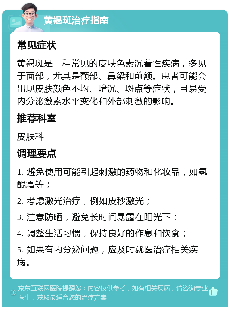 黄褐斑治疗指南 常见症状 黄褐斑是一种常见的皮肤色素沉着性疾病，多见于面部，尤其是颧部、鼻梁和前额。患者可能会出现皮肤颜色不均、暗沉、斑点等症状，且易受内分泌激素水平变化和外部刺激的影响。 推荐科室 皮肤科 调理要点 1. 避免使用可能引起刺激的药物和化妆品，如氢醌霜等； 2. 考虑激光治疗，例如皮秒激光； 3. 注意防晒，避免长时间暴露在阳光下； 4. 调整生活习惯，保持良好的作息和饮食； 5. 如果有内分泌问题，应及时就医治疗相关疾病。