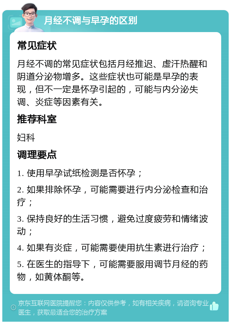 月经不调与早孕的区别 常见症状 月经不调的常见症状包括月经推迟、虚汗热醒和阴道分泌物增多。这些症状也可能是早孕的表现，但不一定是怀孕引起的，可能与内分泌失调、炎症等因素有关。 推荐科室 妇科 调理要点 1. 使用早孕试纸检测是否怀孕； 2. 如果排除怀孕，可能需要进行内分泌检查和治疗； 3. 保持良好的生活习惯，避免过度疲劳和情绪波动； 4. 如果有炎症，可能需要使用抗生素进行治疗； 5. 在医生的指导下，可能需要服用调节月经的药物，如黄体酮等。