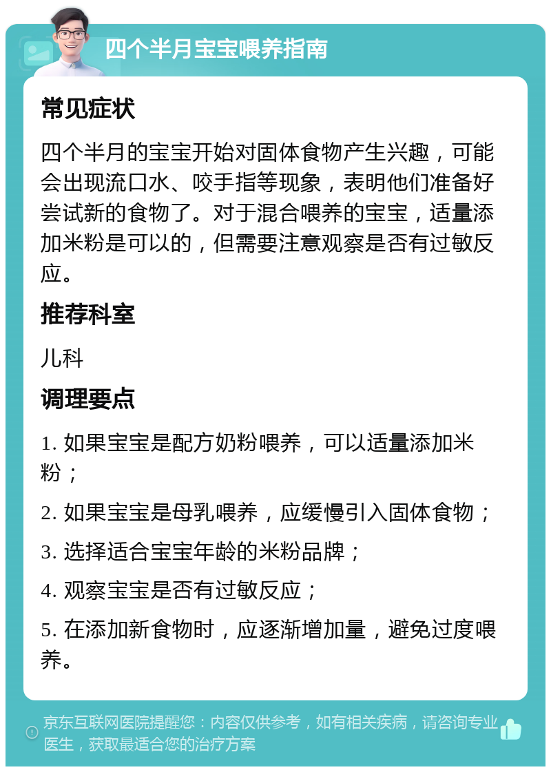 四个半月宝宝喂养指南 常见症状 四个半月的宝宝开始对固体食物产生兴趣，可能会出现流口水、咬手指等现象，表明他们准备好尝试新的食物了。对于混合喂养的宝宝，适量添加米粉是可以的，但需要注意观察是否有过敏反应。 推荐科室 儿科 调理要点 1. 如果宝宝是配方奶粉喂养，可以适量添加米粉； 2. 如果宝宝是母乳喂养，应缓慢引入固体食物； 3. 选择适合宝宝年龄的米粉品牌； 4. 观察宝宝是否有过敏反应； 5. 在添加新食物时，应逐渐增加量，避免过度喂养。