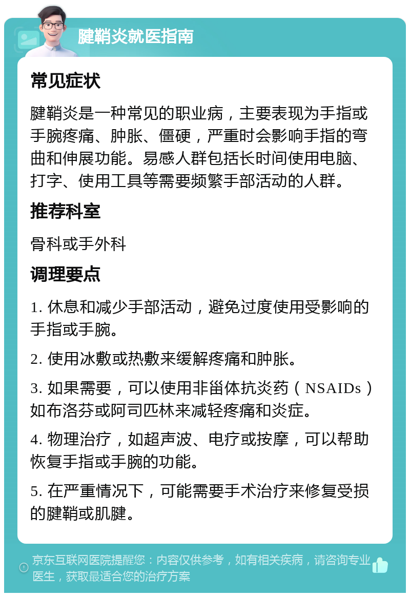 腱鞘炎就医指南 常见症状 腱鞘炎是一种常见的职业病，主要表现为手指或手腕疼痛、肿胀、僵硬，严重时会影响手指的弯曲和伸展功能。易感人群包括长时间使用电脑、打字、使用工具等需要频繁手部活动的人群。 推荐科室 骨科或手外科 调理要点 1. 休息和减少手部活动，避免过度使用受影响的手指或手腕。 2. 使用冰敷或热敷来缓解疼痛和肿胀。 3. 如果需要，可以使用非甾体抗炎药（NSAIDs）如布洛芬或阿司匹林来减轻疼痛和炎症。 4. 物理治疗，如超声波、电疗或按摩，可以帮助恢复手指或手腕的功能。 5. 在严重情况下，可能需要手术治疗来修复受损的腱鞘或肌腱。