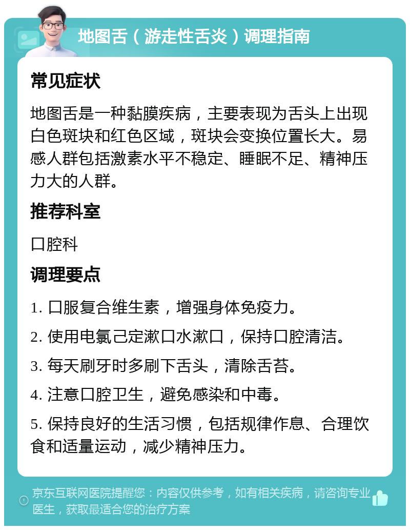 地图舌（游走性舌炎）调理指南 常见症状 地图舌是一种黏膜疾病，主要表现为舌头上出现白色斑块和红色区域，斑块会变换位置长大。易感人群包括激素水平不稳定、睡眠不足、精神压力大的人群。 推荐科室 口腔科 调理要点 1. 口服复合维生素，增强身体免疫力。 2. 使用电氯己定漱口水漱口，保持口腔清洁。 3. 每天刷牙时多刷下舌头，清除舌苔。 4. 注意口腔卫生，避免感染和中毒。 5. 保持良好的生活习惯，包括规律作息、合理饮食和适量运动，减少精神压力。