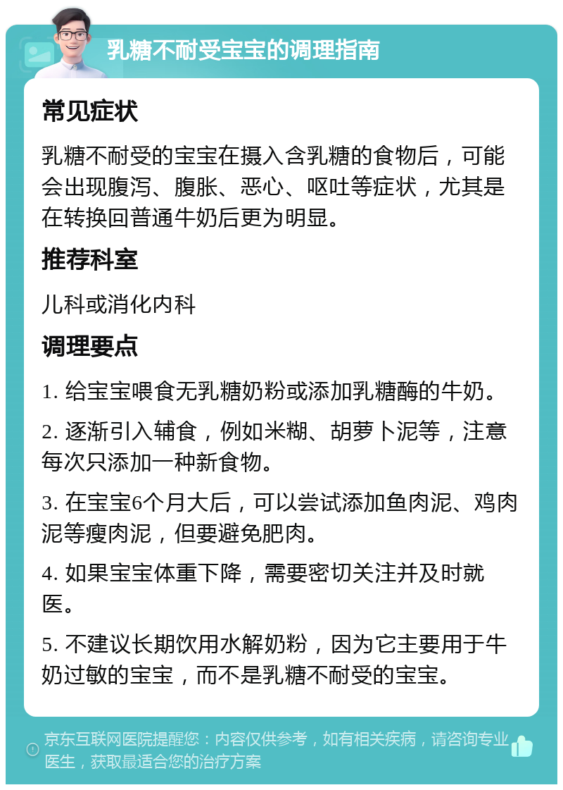 乳糖不耐受宝宝的调理指南 常见症状 乳糖不耐受的宝宝在摄入含乳糖的食物后，可能会出现腹泻、腹胀、恶心、呕吐等症状，尤其是在转换回普通牛奶后更为明显。 推荐科室 儿科或消化内科 调理要点 1. 给宝宝喂食无乳糖奶粉或添加乳糖酶的牛奶。 2. 逐渐引入辅食，例如米糊、胡萝卜泥等，注意每次只添加一种新食物。 3. 在宝宝6个月大后，可以尝试添加鱼肉泥、鸡肉泥等瘦肉泥，但要避免肥肉。 4. 如果宝宝体重下降，需要密切关注并及时就医。 5. 不建议长期饮用水解奶粉，因为它主要用于牛奶过敏的宝宝，而不是乳糖不耐受的宝宝。