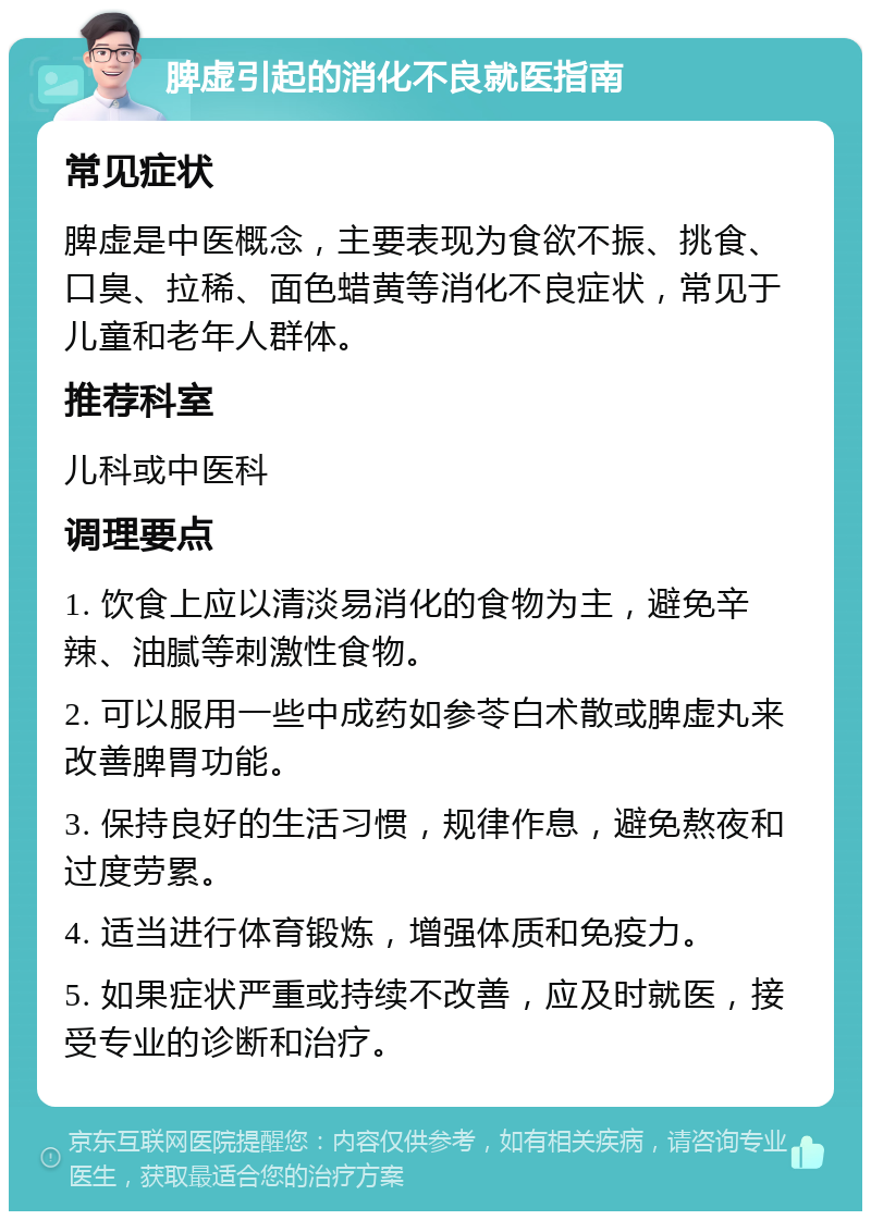 脾虚引起的消化不良就医指南 常见症状 脾虚是中医概念，主要表现为食欲不振、挑食、口臭、拉稀、面色蜡黄等消化不良症状，常见于儿童和老年人群体。 推荐科室 儿科或中医科 调理要点 1. 饮食上应以清淡易消化的食物为主，避免辛辣、油腻等刺激性食物。 2. 可以服用一些中成药如参苓白术散或脾虚丸来改善脾胃功能。 3. 保持良好的生活习惯，规律作息，避免熬夜和过度劳累。 4. 适当进行体育锻炼，增强体质和免疫力。 5. 如果症状严重或持续不改善，应及时就医，接受专业的诊断和治疗。