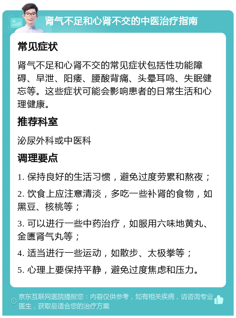 肾气不足和心肾不交的中医治疗指南 常见症状 肾气不足和心肾不交的常见症状包括性功能障碍、早泄、阳痿、腰酸背痛、头晕耳鸣、失眠健忘等。这些症状可能会影响患者的日常生活和心理健康。 推荐科室 泌尿外科或中医科 调理要点 1. 保持良好的生活习惯，避免过度劳累和熬夜； 2. 饮食上应注意清淡，多吃一些补肾的食物，如黑豆、核桃等； 3. 可以进行一些中药治疗，如服用六味地黄丸、金匮肾气丸等； 4. 适当进行一些运动，如散步、太极拳等； 5. 心理上要保持平静，避免过度焦虑和压力。