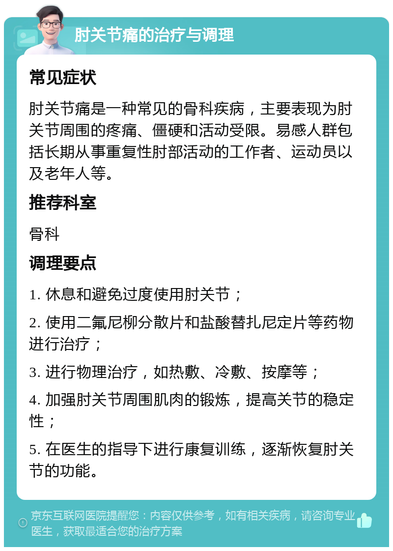 肘关节痛的治疗与调理 常见症状 肘关节痛是一种常见的骨科疾病，主要表现为肘关节周围的疼痛、僵硬和活动受限。易感人群包括长期从事重复性肘部活动的工作者、运动员以及老年人等。 推荐科室 骨科 调理要点 1. 休息和避免过度使用肘关节； 2. 使用二氟尼柳分散片和盐酸替扎尼定片等药物进行治疗； 3. 进行物理治疗，如热敷、冷敷、按摩等； 4. 加强肘关节周围肌肉的锻炼，提高关节的稳定性； 5. 在医生的指导下进行康复训练，逐渐恢复肘关节的功能。