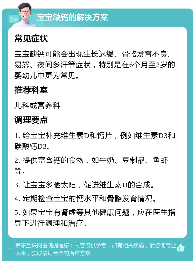 宝宝缺钙的解决方案 常见症状 宝宝缺钙可能会出现生长迟缓、骨骼发育不良、易怒、夜间多汗等症状，特别是在6个月至2岁的婴幼儿中更为常见。 推荐科室 儿科或营养科 调理要点 1. 给宝宝补充维生素D和钙片，例如维生素D3和碳酸钙D3。 2. 提供富含钙的食物，如牛奶、豆制品、鱼虾等。 3. 让宝宝多晒太阳，促进维生素D的合成。 4. 定期检查宝宝的钙水平和骨骼发育情况。 5. 如果宝宝有肾虚等其他健康问题，应在医生指导下进行调理和治疗。