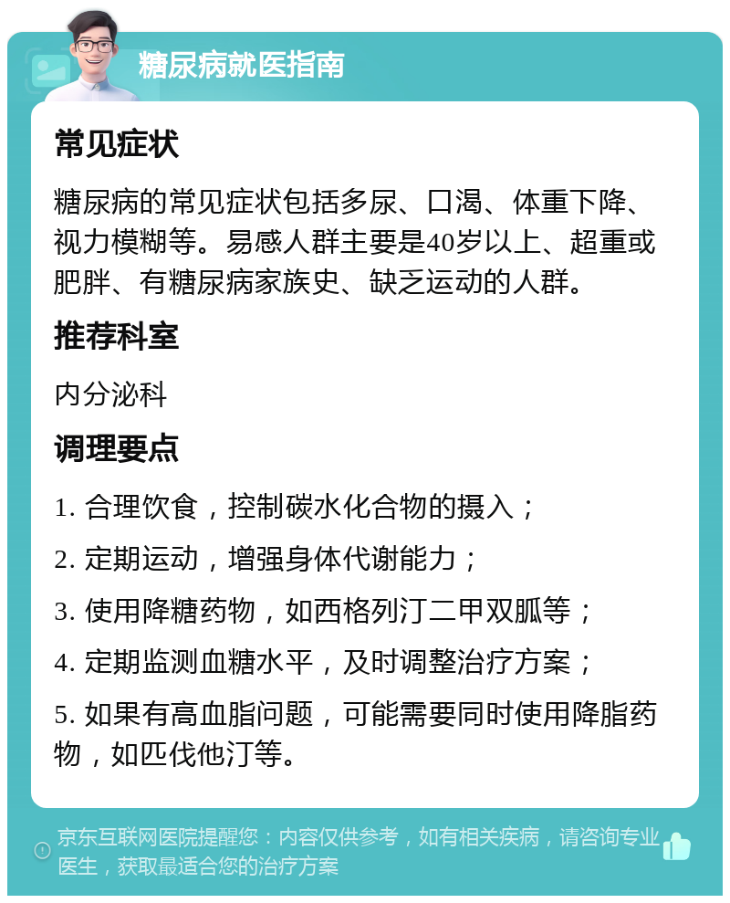 糖尿病就医指南 常见症状 糖尿病的常见症状包括多尿、口渴、体重下降、视力模糊等。易感人群主要是40岁以上、超重或肥胖、有糖尿病家族史、缺乏运动的人群。 推荐科室 内分泌科 调理要点 1. 合理饮食，控制碳水化合物的摄入； 2. 定期运动，增强身体代谢能力； 3. 使用降糖药物，如西格列汀二甲双胍等； 4. 定期监测血糖水平，及时调整治疗方案； 5. 如果有高血脂问题，可能需要同时使用降脂药物，如匹伐他汀等。