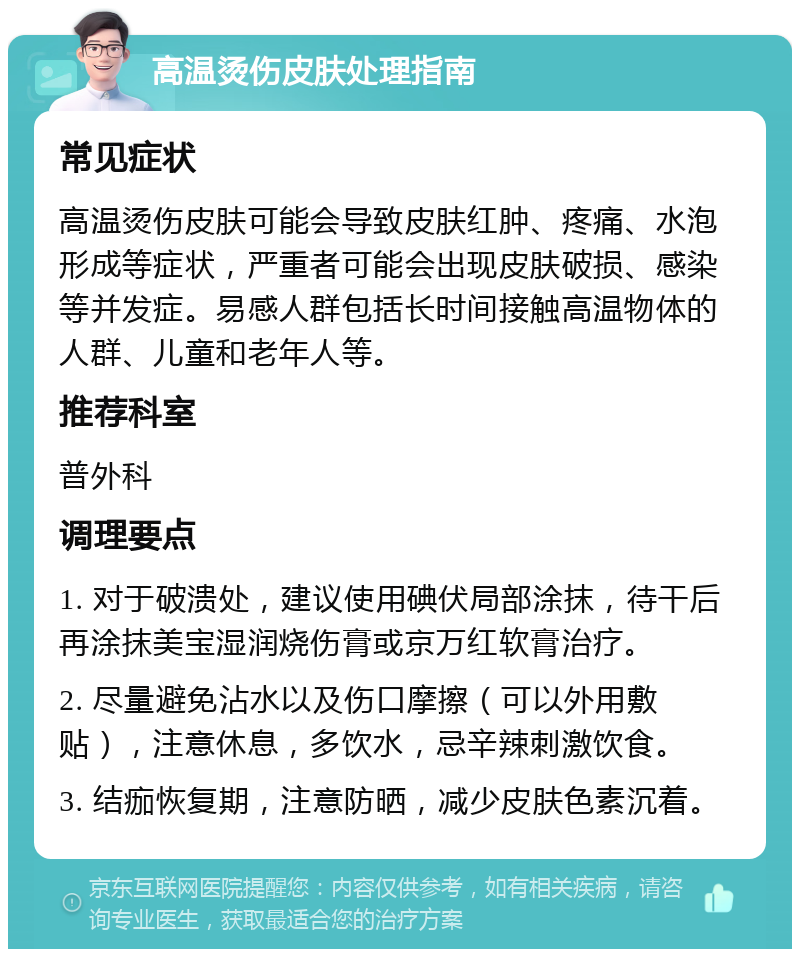 高温烫伤皮肤处理指南 常见症状 高温烫伤皮肤可能会导致皮肤红肿、疼痛、水泡形成等症状，严重者可能会出现皮肤破损、感染等并发症。易感人群包括长时间接触高温物体的人群、儿童和老年人等。 推荐科室 普外科 调理要点 1. 对于破溃处，建议使用碘伏局部涂抹，待干后再涂抹美宝湿润烧伤膏或京万红软膏治疗。 2. 尽量避免沾水以及伤口摩擦（可以外用敷贴），注意休息，多饮水，忌辛辣刺激饮食。 3. 结痂恢复期，注意防晒，减少皮肤色素沉着。