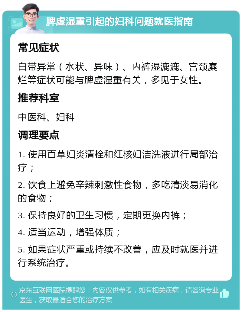 脾虚湿重引起的妇科问题就医指南 常见症状 白带异常（水状、异味）、内裤湿漉漉、宫颈糜烂等症状可能与脾虚湿重有关，多见于女性。 推荐科室 中医科、妇科 调理要点 1. 使用百草妇炎清栓和红核妇洁洗液进行局部治疗； 2. 饮食上避免辛辣刺激性食物，多吃清淡易消化的食物； 3. 保持良好的卫生习惯，定期更换内裤； 4. 适当运动，增强体质； 5. 如果症状严重或持续不改善，应及时就医并进行系统治疗。